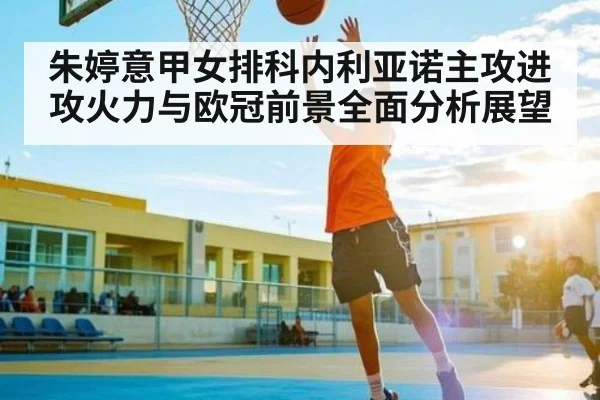 朱婷意甲女排科内利亚诺主攻进攻火力与欧冠前景全面分析展望