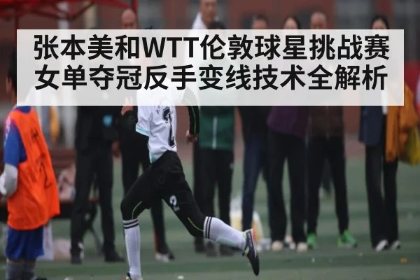 张本美和WTT伦敦球星挑战赛女单夺冠反手变线技术全解析