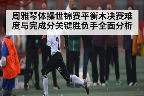 周雅琴体操世锦赛平衡木决赛难度与完成分关键胜负手全面分析