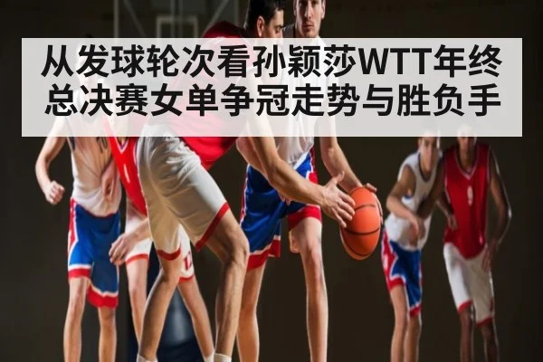 从发球轮次看孙颖莎WTT年终总决赛女单争冠走势与胜负手
